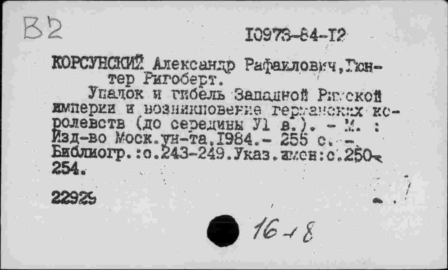 ﻿10973-84-12
КОРСУНСКИЙ Александр Рафаилович,Гюнтер Ригоберт. ' '
Упадок и гибель Заданной Рижской империи И возникновение rep\-a’!CK:*JC королевств (до сеоедины У1 в.). - 2d. : Изд-во Wock.ун-та,1984.- 255 с. -Библиогр.:о.243-249.Указ.имен:с.2$0х 254.
22929